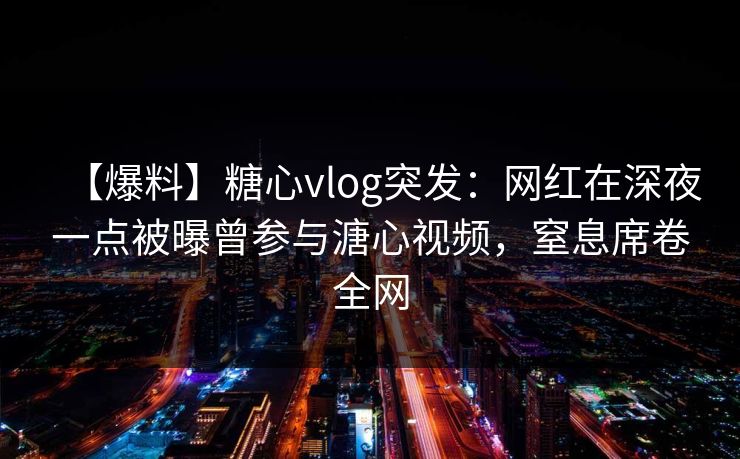 【爆料】糖心vlog突发：网红在深夜一点被曝曾参与溏心视频，窒息席卷全网