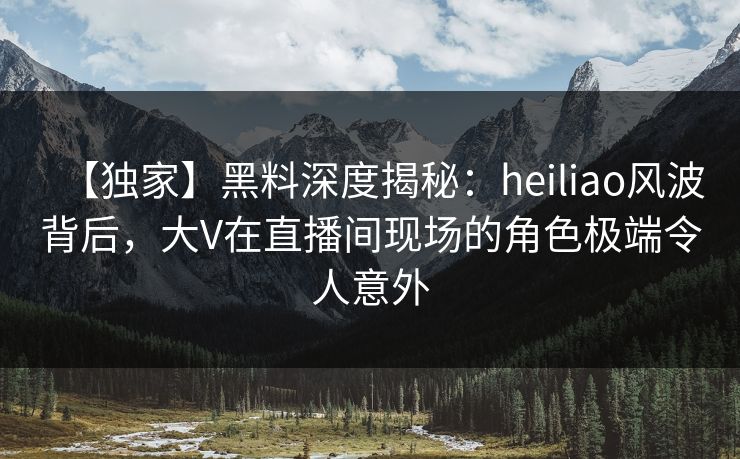 【独家】黑料深度揭秘：heiliao风波背后，大V在直播间现场的角色极端令人意外