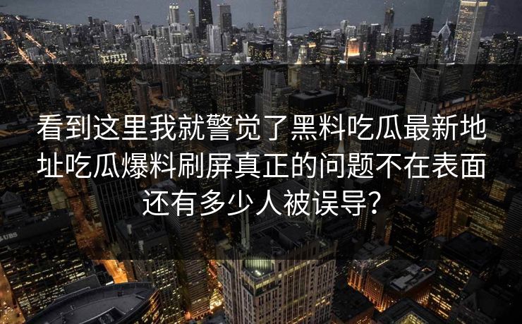 详细阅读:看到这里我就警觉了黑料吃瓜最新地址吃瓜爆料刷屏真正的问题不在表面还有多少人被误导? 看到这里我就警觉了黑料吃瓜最新地址吃瓜爆料刷屏真正的问题不在表面还有多少人被误导?