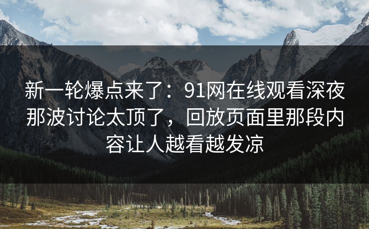 新一轮爆点来了：91网在线观看深夜那波讨论太顶了，回放页面里那段内容让人越看越发凉