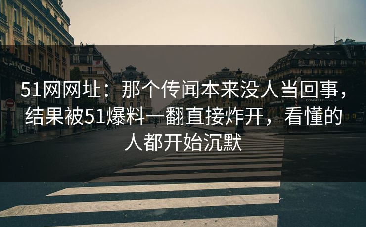 51网网址：那个传闻本来没人当回事，结果被51爆料一翻直接炸开，看懂的人都开始沉默